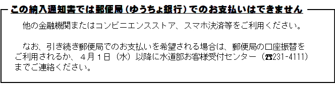 この納入通知書では郵便局でのお支払いはできません。他の金融機関またはコンビニエンスストア、スマホ決済等をご利用ください。なお、引き続き郵便局でのお支払いを希望される場合は、郵便局の口座振替をご利用されるか、お手数ですが4月1日水曜日以降に水道部お客様受付セ